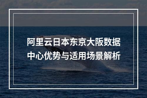 阿里云日本东京大阪数据中心优势与适用场景解析