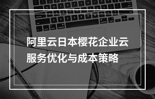阿里云日本樱花企业云服务优化与成本策略