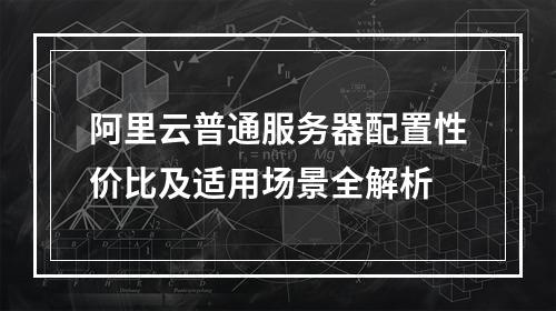 阿里云普通服务器配置性价比及适用场景全解析
