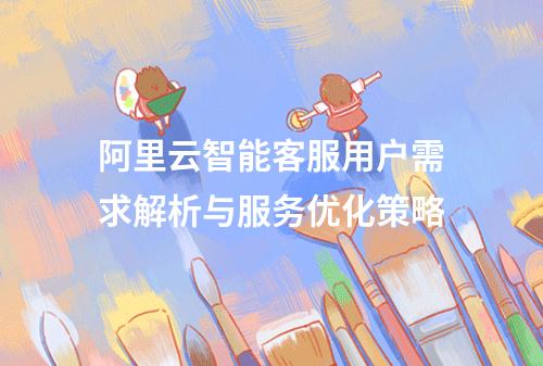 阿里云智能客服用户需求解析与服务优化策略