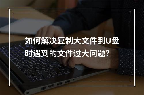 如何解决复制大文件到U盘时遇到的文件过大问题?
