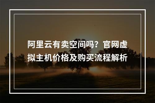 阿里云有卖空间吗？官网虚拟主机价格及购买流程解析