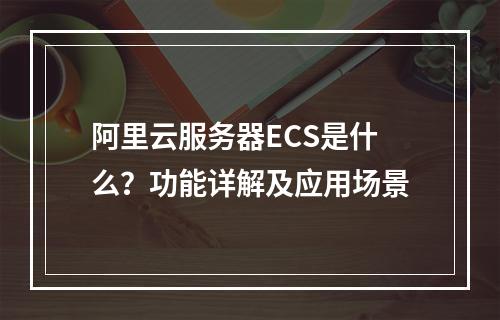 阿里云服务器ECS是什么？功能详解及应用场景