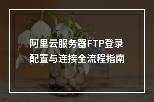 阿里云服务器FTP登录配置与连接全流程指南