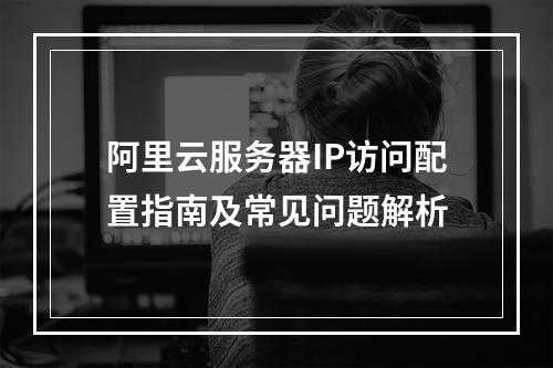 阿里云服务器IP访问配置指南及常见问题解析