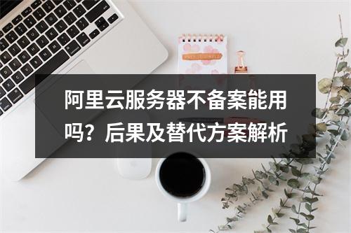 阿里云服务器不备案能用吗？后果及替代方案解析