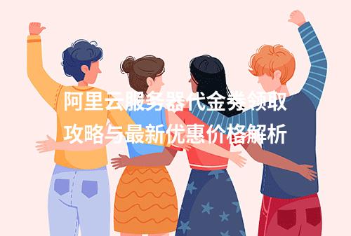 阿里云服务器代金券领取攻略与最新优惠价格解析