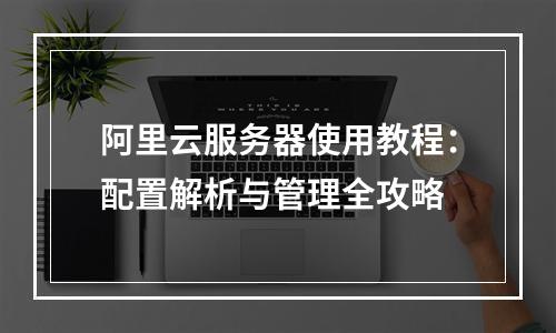 阿里云服务器使用教程：配置解析与管理全攻略