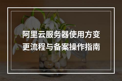 阿里云服务器使用方变更流程与备案操作指南