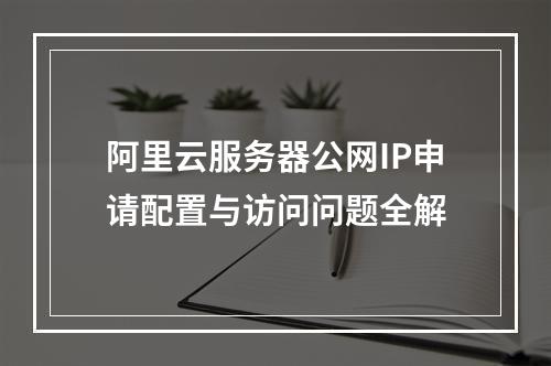 阿里云服务器公网IP申请配置与访问问题全解