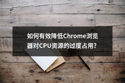 如何有效降低Chrome浏览器对CPU资源的过度占用?