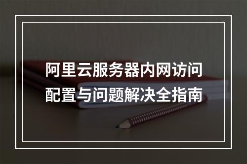阿里云服务器内网访问配置与问题解决全指南
