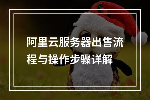 阿里云服务器出售流程与操作步骤详解