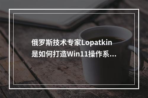 俄罗斯技术专家Lopatkin是如何打造Win11操作系统的?
