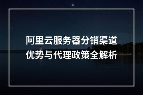 阿里云服务器分销渠道优势与代理政策全解析