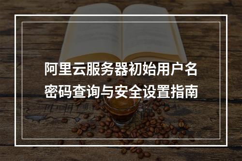 阿里云服务器初始用户名密码查询与安全设置指南