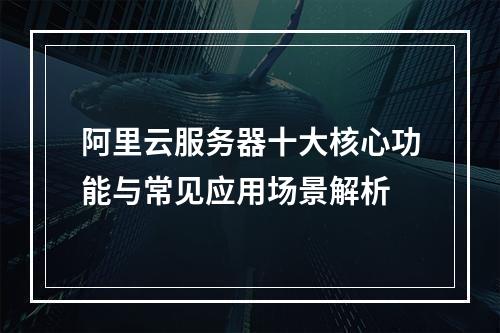 阿里云服务器十大核心功能与常见应用场景解析