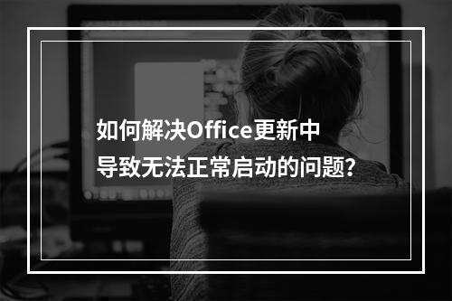 如何解决Office更新中导致无法正常启动的问题?