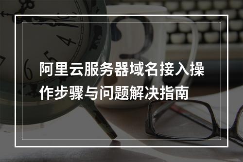 阿里云服务器域名接入操作步骤与问题解决指南