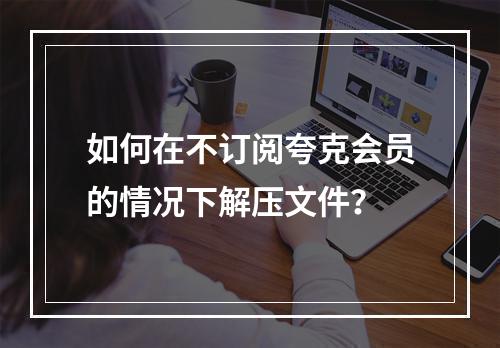 如何在不订阅夸克会员的情况下解压文件?