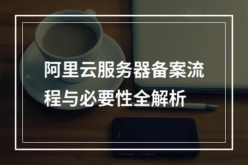 阿里云服务器备案流程与必要性全解析