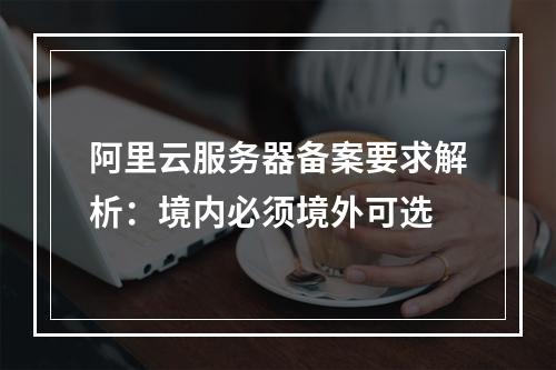 阿里云服务器备案要求解析：境内必须境外可选