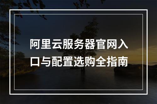 阿里云服务器官网入口与配置选购全指南
