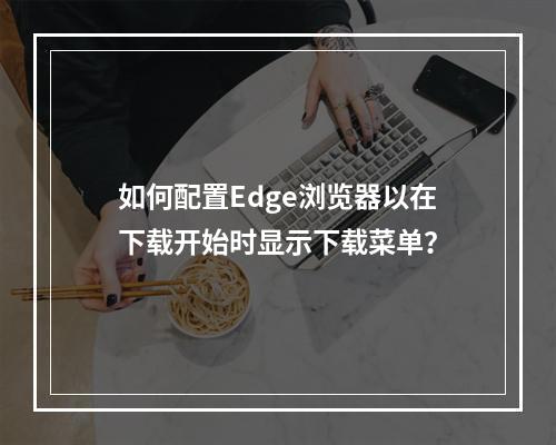 如何配置Edge浏览器以在下载开始时显示下载菜单?