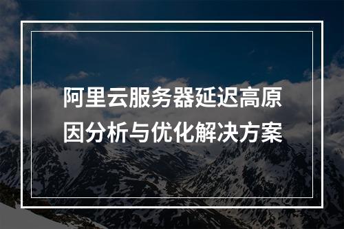 阿里云服务器延迟高原因分析与优化解决方案
