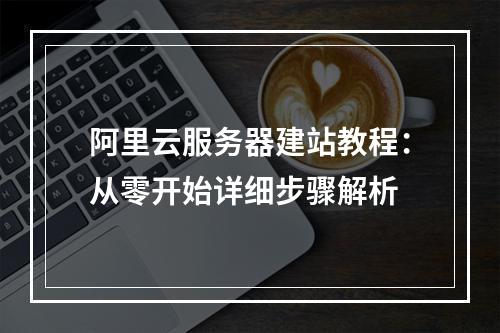 阿里云服务器建站教程：从零开始详细步骤解析
