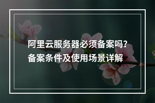 阿里云服务器必须备案吗？备案条件及使用场景详解
