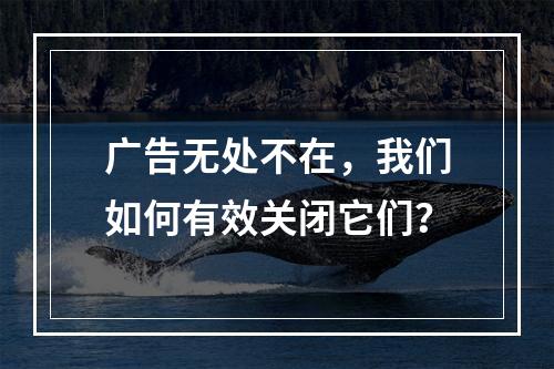 广告无处不在,我们如何有效关闭它们?