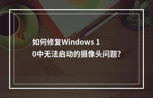 如何修复Windows 10中无法启动的摄像头问题?