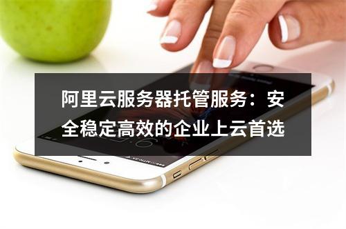 阿里云服务器托管服务：安全稳定高效的企业上云首选