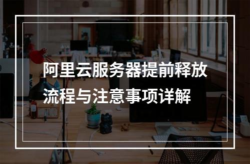 阿里云服务器提前释放流程与注意事项详解
