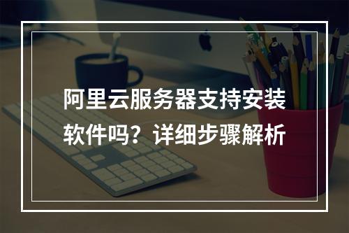 阿里云服务器支持安装软件吗？详细步骤解析
