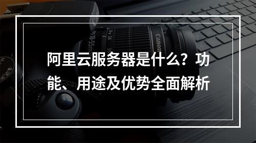阿里云服务器是什么？功能、用途及优势全面解析