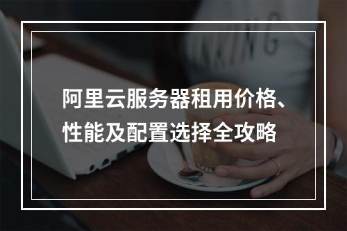 阿里云服务器租用价格、性能及配置选择全攻略