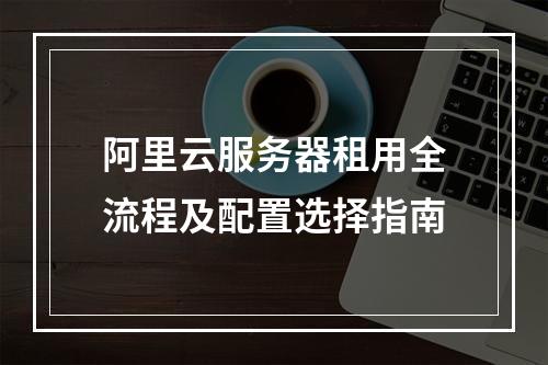 阿里云服务器租用全流程及配置选择指南