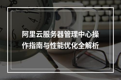 阿里云服务器管理中心操作指南与性能优化全解析
