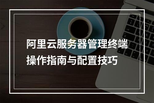 阿里云服务器管理终端操作指南与配置技巧