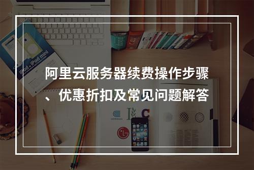 阿里云服务器续费操作步骤、优惠折扣及常见问题解答