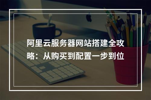 阿里云服务器网站搭建全攻略：从购买到配置一步到位