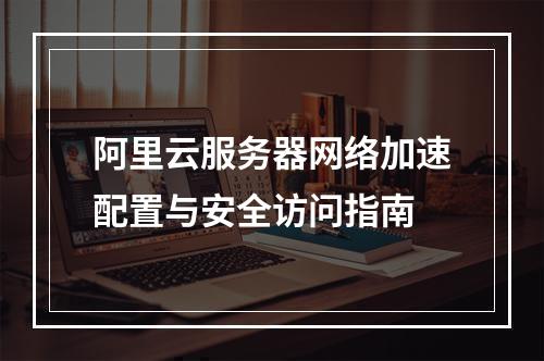 阿里云服务器网络加速配置与安全访问指南