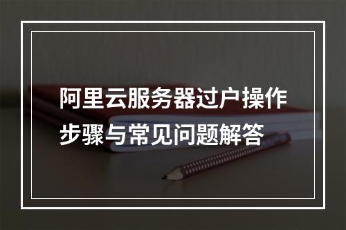 阿里云服务器过户操作步骤与常见问题解答