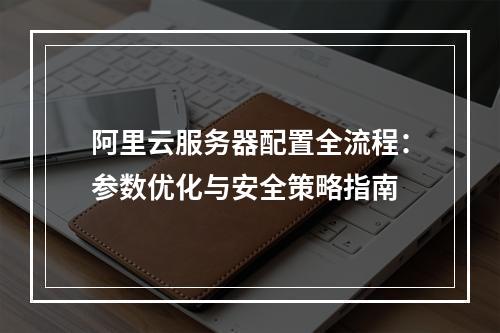 阿里云服务器配置全流程：参数优化与安全策略指南