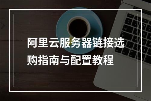 阿里云服务器链接选购指南与配置教程