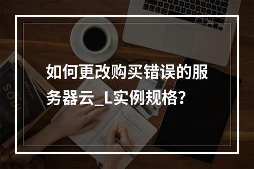 如何更改购买错误的服务器云_L实例规格?