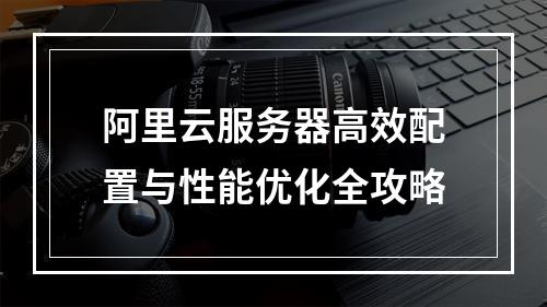 阿里云服务器高效配置与性能优化全攻略