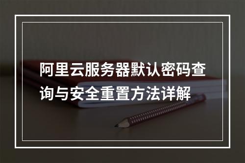 阿里云服务器默认密码查询与安全重置方法详解